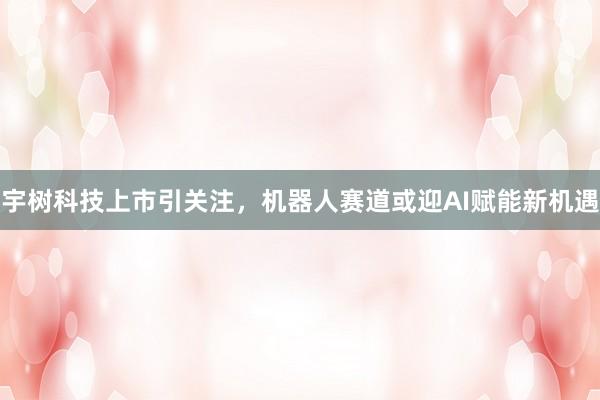 宇树科技上市引关注，机器人赛道或迎AI赋能新机遇