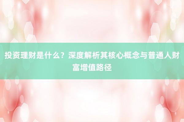 投资理财是什么？深度解析其核心概念与普通人财富增值路径
