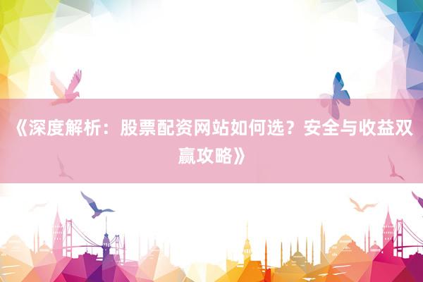 《深度解析：股票配资网站如何选？安全与收益双赢攻略》