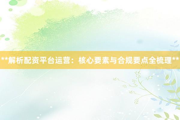 **解析配资平台运营：核心要素与合规要点全梳理**