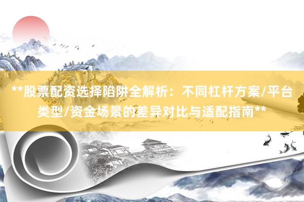 **股票配资选择陷阱全解析：不同杠杆方案/平台类型/资金场景的差异对比与适配指南**