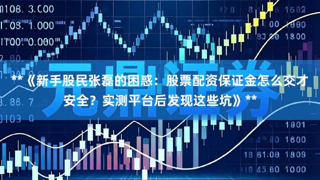 **《新手股民张磊的困惑：股票配资保证金怎么交才安全？实测平台后发现这些坑》**
