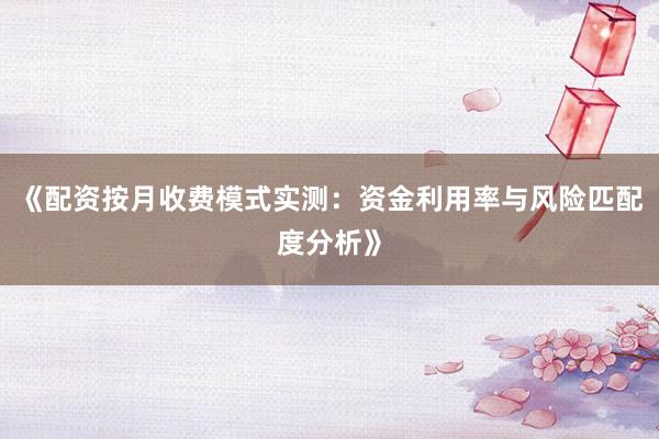 《配资按月收费模式实测：资金利用率与风险匹配度分析》