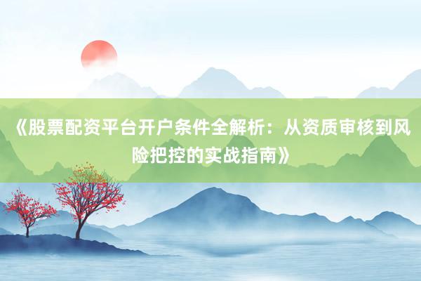 《股票配资平台开户条件全解析：从资质审核到风险把控的实战指南》