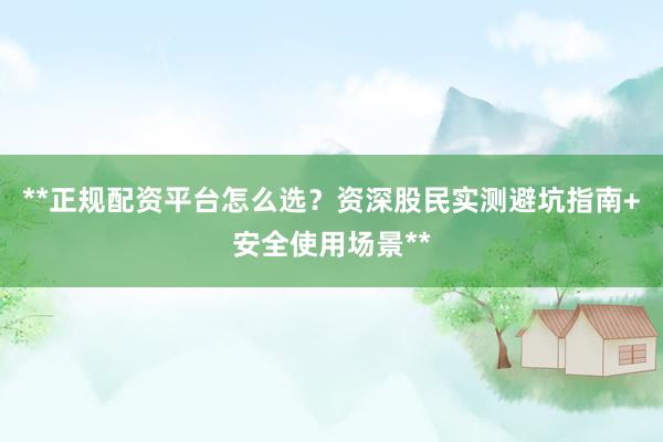 **正规配资平台怎么选？资深股民实测避坑指南+安全使用场景**