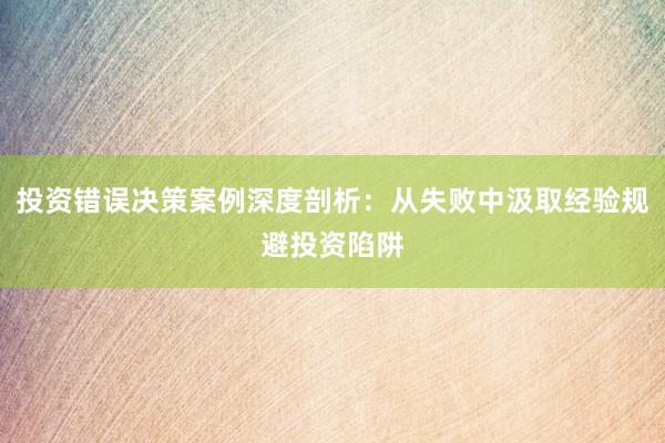 投资错误决策案例深度剖析：从失败中汲取经验规避投资陷阱