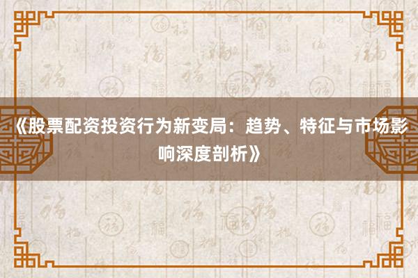 《股票配资投资行为新变局：趋势、特征与市场影响深度剖析》
