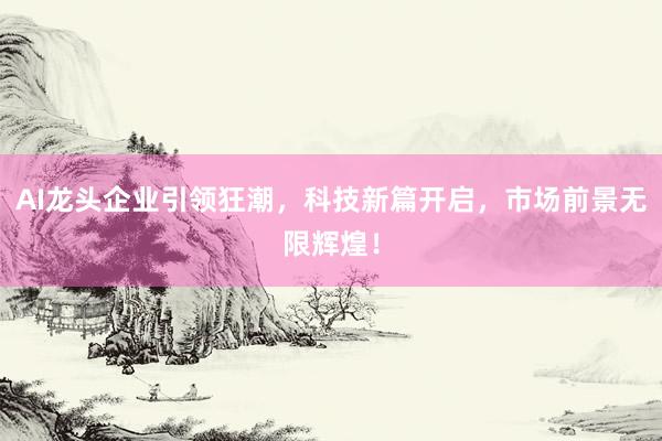 AI龙头企业引领狂潮，科技新篇开启，市场前景无限辉煌！