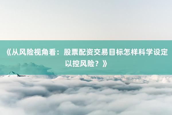 《从风险视角看：股票配资交易目标怎样科学设定以控风险？》