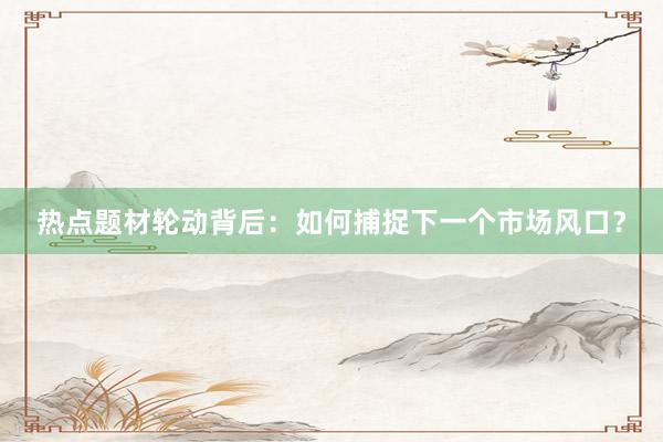 热点题材轮动背后：如何捕捉下一个市场风口？