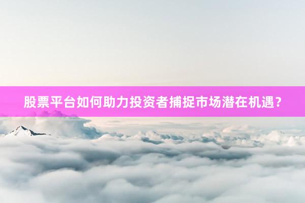 股票平台如何助力投资者捕捉市场潜在机遇？