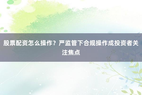 股票配资怎么操作？严监管下合规操作成投资者关注焦点