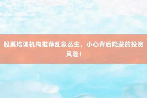 股票培训机构推荐乱象丛生，小心背后隐藏的投资风险！