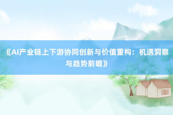 《AI产业链上下游协同创新与价值重构：机遇洞察与趋势前瞻》