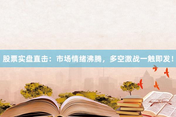 股票实盘直击：市场情绪沸腾，多空激战一触即发！