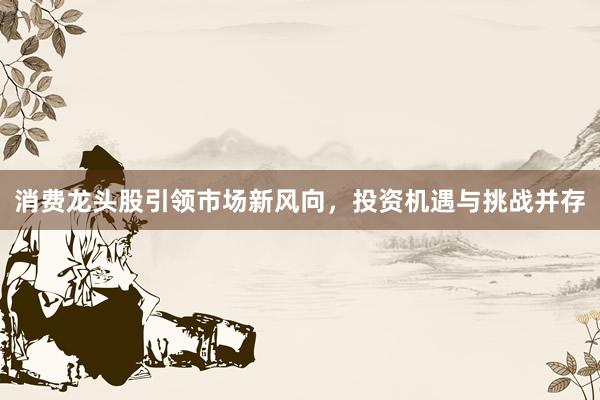 消费龙头股引领市场新风向，投资机遇与挑战并存