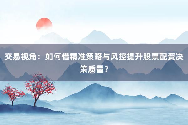 交易视角：如何借精准策略与风控提升股票配资决策质量？