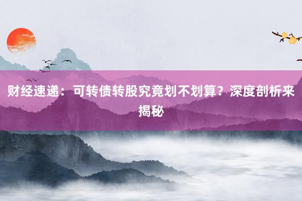 财经速递：可转债转股究竟划不划算？深度剖析来揭秘