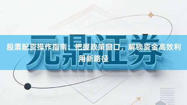 股票配资操作指南：把握政策窗口，解锁资金高效利用新路径