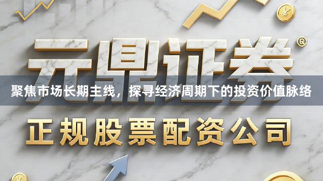 聚焦市场长期主线，探寻经济周期下的投资价值脉络