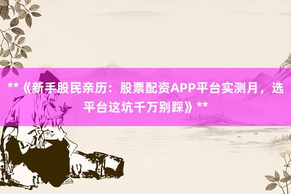 **《新手股民亲历：股票配资APP平台实测月，选平台这坑千万别踩》**