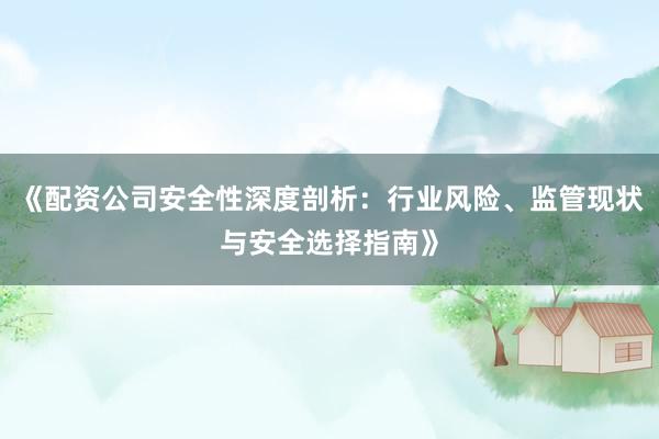 《配资公司安全性深度剖析：行业风险、监管现状与安全选择指南》