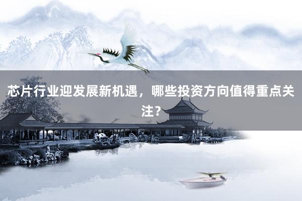 芯片行业迎发展新机遇，哪些投资方向值得重点关注？