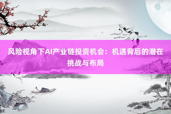 风险视角下AI产业链投资机会：机遇背后的潜在挑战与布局