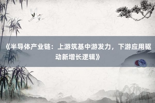《半导体产业链：上游筑基中游发力，下游应用驱动新增长逻辑》