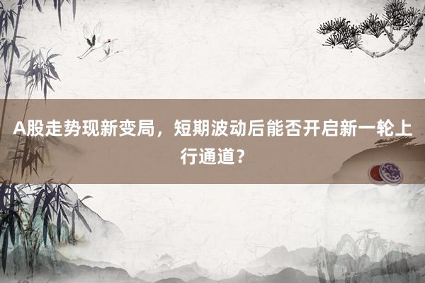 A股走势现新变局，短期波动后能否开启新一轮上行通道？