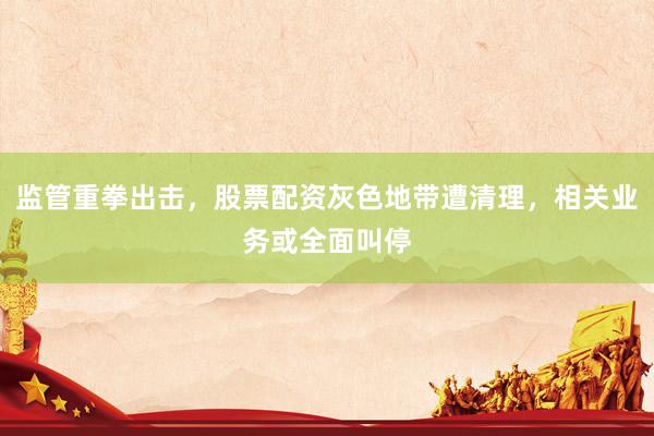 监管重拳出击，股票配资灰色地带遭清理，相关业务或全面叫停