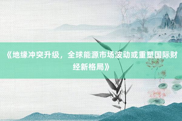 《地缘冲突升级，全球能源市场波动或重塑国际财经新格局》