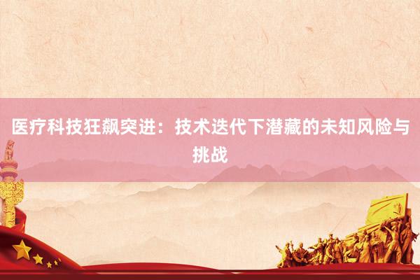 医疗科技狂飙突进：技术迭代下潜藏的未知风险与挑战