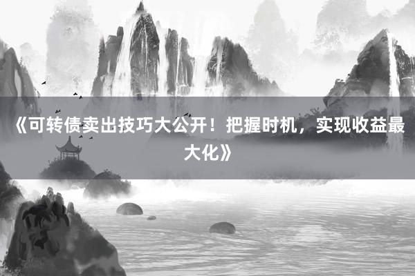 《可转债卖出技巧大公开！把握时机，实现收益最大化》
