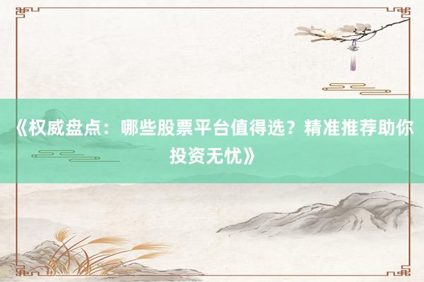 《权威盘点：哪些股票平台值得选？精准推荐助你投资无忧》