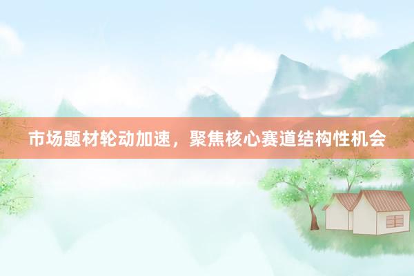 市场题材轮动加速，聚焦核心赛道结构性机会