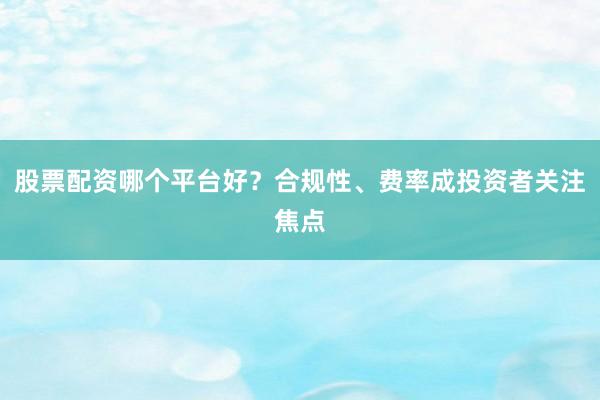 股票配资哪个平台好？合规性、费率成投资者关注焦点