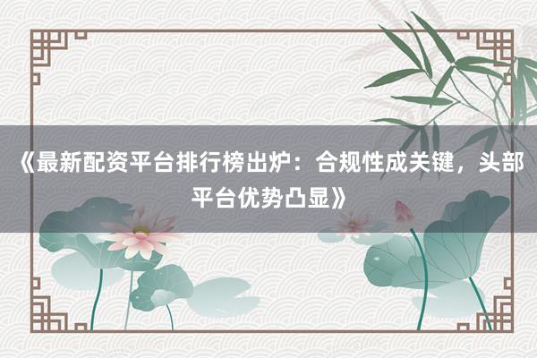 《最新配资平台排行榜出炉：合规性成关键，头部平台优势凸显》