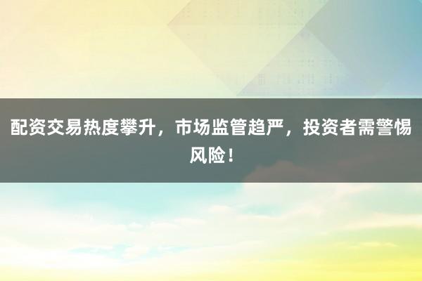 配资交易热度攀升，市场监管趋严，投资者需警惕风险！