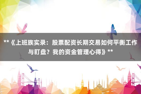**《上班族实录：股票配资长期交易如何平衡工作与盯盘？我的资金管理心得》**