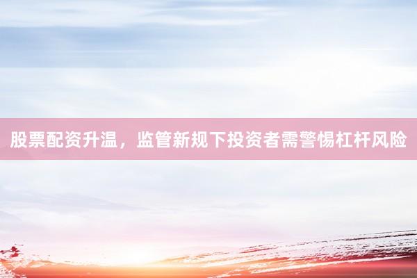 股票配资升温，监管新规下投资者需警惕杠杆风险