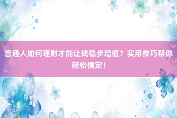 普通人如何理财才能让钱稳步增值？实用技巧帮你轻松搞定！