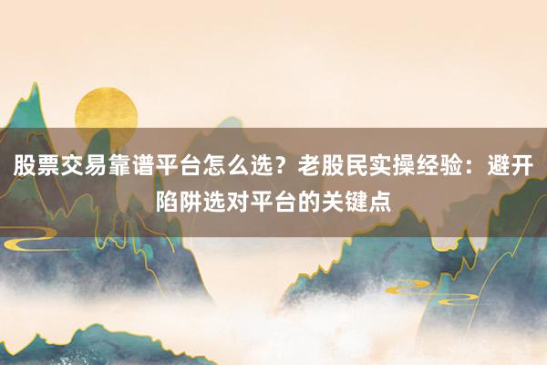 股票交易靠谱平台怎么选?老股民实操经验:避开陷阱选对平台的关键点